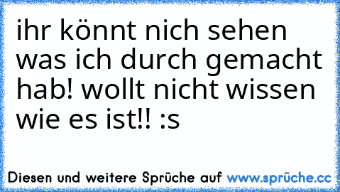 ihr könnt nich sehen was ich durch gemacht hab! wollt nicht wissen wie es ist!! :s