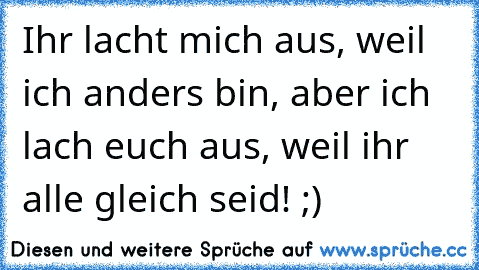 Ihr lacht mich aus, weil ich anders bin, aber ich lach euch aus, weil ihr alle gleich seid! ;)