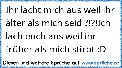 Ihr lacht mich aus weil ihr älter als mich seid ?!?!
Ich lach euch aus weil ihr früher als mich stirbt :D