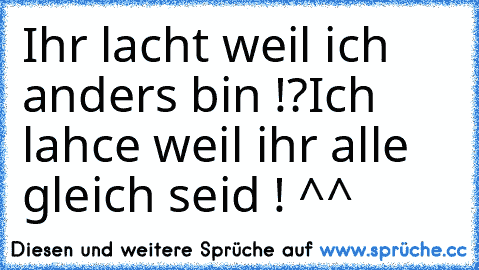 Ihr lacht weil ich anders bin !?
Ich lahce weil ihr alle gleich seid ! ^^