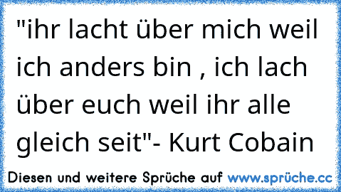 "ihr lacht über mich weil ich anders bin , ich lach über euch weil ihr alle gleich seit"- Kurt Cobain