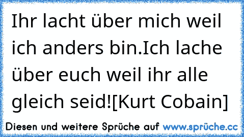 Ihr lacht über mich weil ich anders bin.
Ich lache über euch weil ihr alle gleich seid!
[Kurt Cobain]