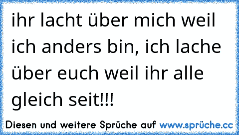 ihr lacht über mich weil ich anders bin, ich lache über euch weil ihr alle gleich seit!!!