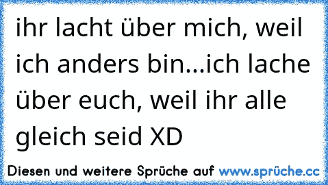 ihr lacht über mich, weil ich anders bin...
ich lache über euch, weil ihr alle gleich seid XD