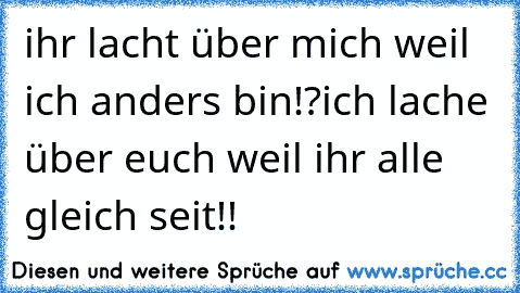 ihr lacht über mich weil ich anders bin!?
ich lache über euch weil ihr alle gleich seit!!