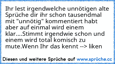 Ihr lest irgendwelche unnötigen alte Sprüche dir ihr schon tausendmal mit "unnötig" kommentiert habt aber auf einmal wird einem klar....
Stimmt irgendwie schon und einem wird total komisch zu mute.
Wenn Ihr das kennt --> liken ♥