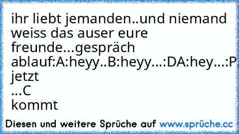 ihr liebt jemanden..und niemand weiss das auser eure freunde...
gespräch ablauf:
A:heyy..
B:heyy...:D
A:hey...:P
....was jetzt ...C kommt