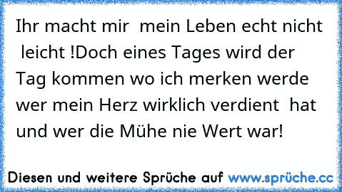 Ihr macht mir  mein Leben echt nicht  leicht !Doch eines Tages wird der Tag kommen wo ich merken werde wer mein Herz wirklich verdient  hat  und wer die Mühe nie Wert war!