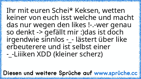 Ihr mit euren Schei* Keksen, wetten keiner von euch isst welche und macht das nur wegen den likes !-.-
wer genau so denkt -> gefällt mir :)
das ist doch irgendwie sinnlos -_- lästert über like erbeuterere und ist selbst einer -_-
Liiiken XDD (kleiner scherz)