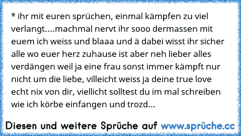 * ihr mit euren sprüchen, einmal kämpfen zu viel verlangt....machmal nervt ihr sooo dermassen mit euem ich weiss und blaaa und ä dabei wisst ihr sicher alle wo euer herz zuhause ist aber neh lieber alles verdängen weil ja eine frau sonst immer kämpft nur nicht um die liebe, villeicht weiss ja deine true love echt nix von dir, viellicht solltest du im mal schreiben wie ich körbe einfangen und trozd...