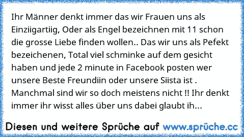 Ihr Männer denkt immer das wir Frauen uns als Einziigartiig, Oder als Engel bezeichnen mit 11 schon die grosse Liebe finden wollen.. Das wir uns als Pefekt bezeichenen, Total viel schminke auf dem gesicht haben und jede 2 minute in Facebook posten wer unsere Beste Freundiin oder unsere Siista ist . Manchmal sind wir so doch meistens nicht !! Ihr denkt immer ihr wisst alles über uns dabei glaubt...