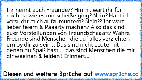 Ihr nennt euch Freunde?? Hmm . wart ihr für mich da wie es mir scheiße ging? Nein? Habt ich versucht mich aufzumuntern? Nein?? Ihr wart lieber feiern & Paaarty machen? Also das sind euer Vorstellungen von Freundschaaaft? Wahre Freunde sind Menschen die auf alles verziehten um by dir zu sein .. Das sind nicht Leute mit denen du Spaß hast . . das sind Menschen die mit dir weeinen & leiden ! Erinn...