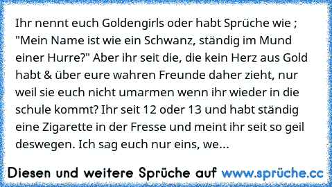 Ihr nennt euch Goldengirls oder habt Sprüche wie ; "Mein Name ist wie ein Schwanz, ständig im Mund einer Hurre?" Aber ihr seit die, die kein Herz aus Gold habt & über eure wahren Freunde daher zieht, nur weil sie euch nicht umarmen wenn ihr wieder in die schule kommt? Ihr seit 12 oder 13 und habt ständig eine Zigarette in der Fresse und meint ihr seit so geil deswegen. Ich sag euch nur eins, we...