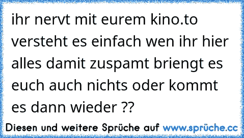 ihr nervt mit eurem kino.to versteht es einfach wen ihr hier alles damit zuspamt briengt es euch auch nichts oder kommt es dann wieder ??