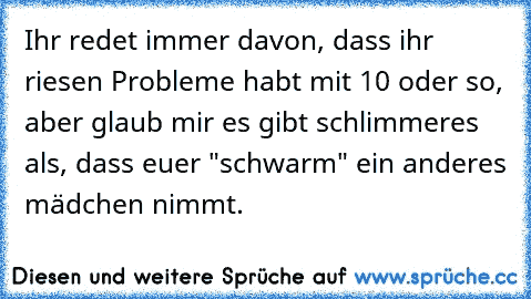 Ihr redet immer davon, dass ihr riesen Probleme habt mit 10 oder so, aber glaub mir es gibt schlimmeres als, dass euer "schwarm" ein anderes mädchen nimmt.