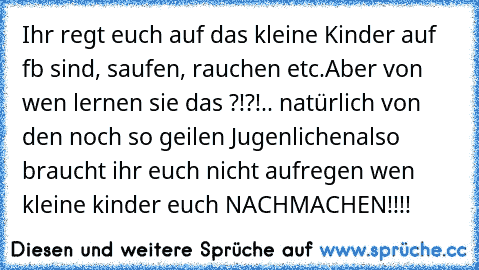 Ihr regt euch auf das kleine Kinder auf fb sind, saufen, rauchen etc.
Aber von wen lernen sie das ?!?!
.. natürlich von den noch so geilen Jugenlichen
also braucht ihr euch nicht aufregen wen kleine kinder euch NACHMACHEN!!!!