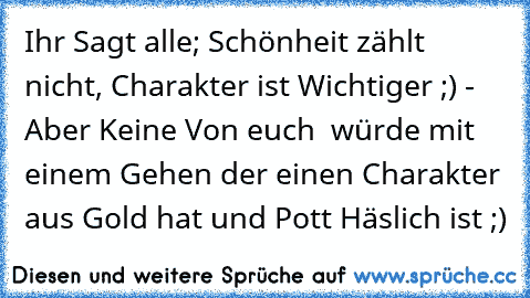 Ihr Sagt alle; Schönheit zählt nicht, Charakter ist Wichtiger ;) - Aber Keine Von euch  würde mit einem Gehen der einen Charakter aus Gold hat und Pott Häslich ist ;)