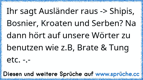 Ihr sagt Ausländer raus -> Shipis, Bosnier, Kroaten und Serben? Na dann hört auf unsere Wörter zu benutzen wie z.B, Brate & Tung etc. -.-