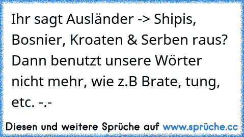 Ihr sagt Ausländer -> Shipis, Bosnier, Kroaten & Serben raus? Dann benutzt unsere Wörter nicht mehr, wie z.B Brate, tung, etc. -.-