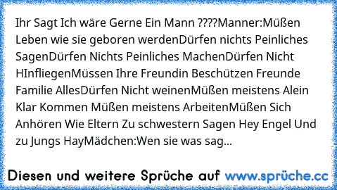 Ihr Sagt Ich wäre Gerne Ein Mann ????
Manner:
Müßen Leben wie sie geboren werden
Dürfen nichts Peinliches Sagen
Dürfen Nichts Peinliches Machen
Dürfen Nicht HInfliegen
Müssen Ihre Freundin Beschützen Freunde Familie Alles
Dürfen Nicht weinen
Müßen meistens Alein Klar Kommen Müßen meistens Arbeiten
Müßen Sich Anhören Wie Eltern Zu schwestern Sagen Hey Engel Und zu Jungs Hay
Mädchen:
Wen sie was ...