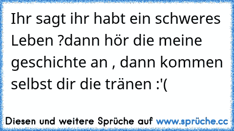 Ihr sagt ihr habt ein schweres Leben ?
dann hör die meine geschichte an , dann kommen selbst dir die tränen :'(