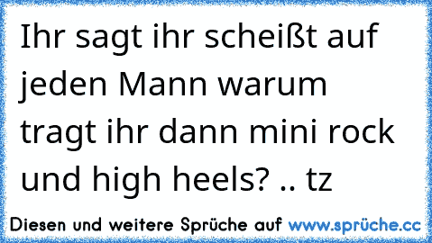 Ihr sagt ihr scheißt auf jeden Mann warum tragt ihr dann mini rock und high heels? .. tz