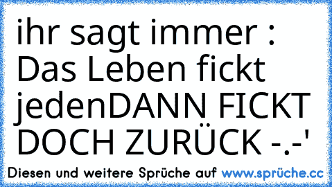 ihr sagt immer : Das Leben fickt jeden
DANN FICKT DOCH ZURÜCK -.-'