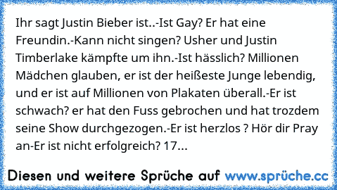 Ihr sagt Justin Bieber ist..
-Ist Gay? Er hat eine Freundin.
-Kann nicht singen? Usher und Justin Timberlake kämpfte um ihn.
-Ist hässlich? Millionen Mädchen glauben, er ist der heißeste Junge lebendig, und er ist auf Millionen von Plakaten überall.
-Er ist schwach? er hat den Fuss gebrochen und hat trozdem seine Show durchgezogen.
-Er ist herzlos ? Hör dir Pray an
-Er ist nicht erfolgreich? 17 Ja...