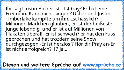 Ihr sagt Justin Bieber ist..
-Ist Gay? Er hat eine Freundin.
-Kann nicht singen? Usher und Justin Timberlake kämpfte um ihn.
-Ist hässlich? Millionen Mädchen glauben, er ist der heißeste Junge lebendig, und er ist auf Millionen von Plakaten überall.
-Er ist schwach? er hat den Fuss gebrochen und hat trozdem seine Show durchgezogen.
-Er ist herzlos ? Hör dir Pray an
-Er ist nicht erfolgreich? 17...