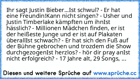 Ihr sagt Justin Bieber...
Ist schwul? - Er hat eine Freundin!
Kann nicht singen? - Usher und Justin Timberlake kämpften um ihn
Ist hässlich? - Millionen Mädchen finden, er ist der heißeste Junge und er ist auf Plakaten überall
Ist schwach? - Er hat sich den Fuß auf der Bühne gebrochen und trozdem die Show durchgezogen
Ist herzlos? - hör dir pray an
Ist nicht erfolgreich? - 17 Jahre alt, 29 Song...