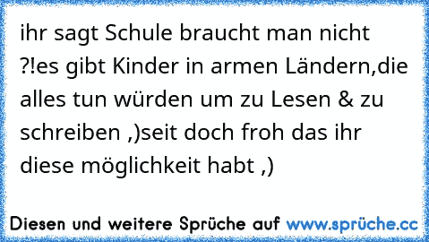 ihr sagt Schule braucht man nicht ?!
es gibt Kinder in armen Ländern,
die alles tun würden um zu Lesen & zu schreiben ,)
seit doch froh das ihr diese möglichkeit habt ,)