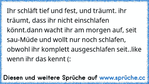 Ihr schläft tief und fest, und träumt. ihr träumt, dass ihr nicht einschlafen könnt.
dann wacht ihr am morgen auf, seit sau-Müde und wollt nur noch schlafen, obwohl ihr komplett ausgeschlafen seit..
like wenn ihr das kennt (: