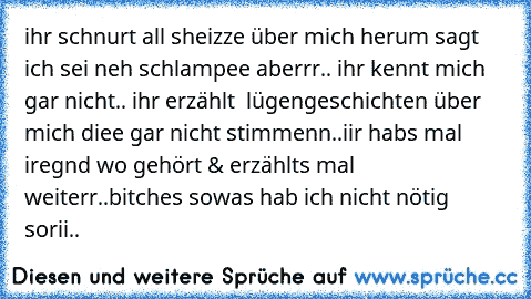 ihr schnurt all sheizze über mich herum sagt ich sei neh schlampee aberrr.. ihr kennt mich gar nicht.. ihr erzählt  lügengeschichten über mich diee gar nicht stimmenn..iir habs mal iregnd wo gehört & erzählts mal weiterr..bitches sowas hab ich nicht nötig sorii..