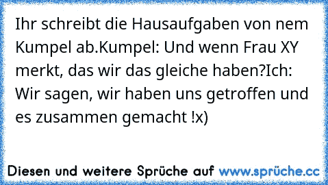 Ihr schreibt die Hausaufgaben von nem Kumpel ab.
Kumpel: Und wenn Frau XY merkt, das wir das gleiche haben?
Ich: Wir sagen, wir haben uns getroffen und es zusammen gemacht !
x)