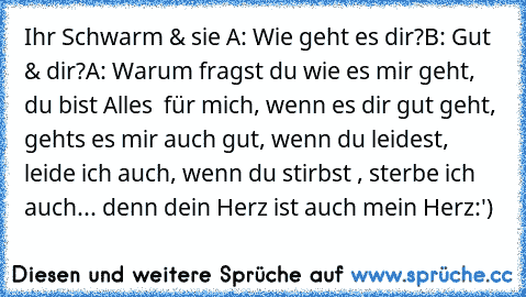 Ihr Schwarm & sie ♥
A: Wie geht es dir?
B: Gut & dir?
A: Warum fragst du wie es mir geht, du bist Alles  für mich, wenn es dir gut geht, gehts es mir auch gut, wenn du leidest, leide ich auch, wenn du stirbst , sterbe ich auch... denn dein Herz ist auch mein Herz
:') ♥