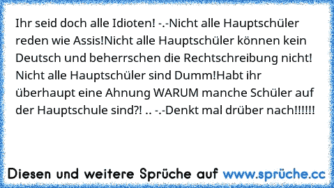 Ihr seid doch alle Idioten! -.-
Nicht alle Hauptschüler reden wie Assis!
Nicht alle Hauptschüler können kein Deutsch und beherrschen die Rechtschreibung nicht! Nicht alle Hauptschüler sind Dumm!
Habt ihr überhaupt eine Ahnung WARUM manche Schüler auf der Hauptschule sind?! .. -.-
Denkt mal drüber nach!!!!!!