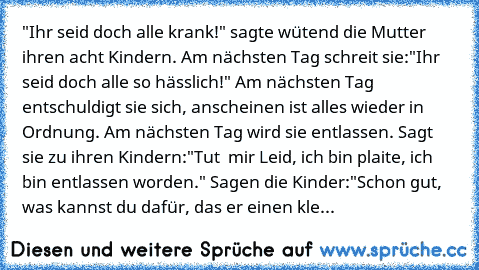 "Ihr seid doch alle krank!" sagte wütend die Mutter ihren acht Kindern. Am nächsten Tag schreit sie:"Ihr seid doch alle so hässlich!" Am nächsten Tag entschuldigt sie sich, anscheinen ist alles wieder in Ordnung. Am nächsten Tag wird sie entlassen. Sagt sie zu ihren Kindern:"Tut  mir Leid, ich bin plaite, ich bin entlassen worden." Sagen die Kinder:"Schon gut, was kannst du dafür, das er einen ...