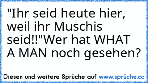 "Ihr seid heute hier, weil ihr Muschis seid!!"
Wer hat WHAT A MAN noch gesehen?