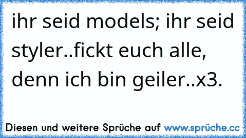 ihr seid models; ihr seid styler..fickt euch alle, denn ich bin geiler..x3.