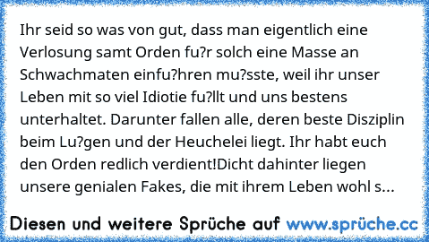 Ihr seid so was von gut, dass man eigentlich eine Verlosung samt Orden fu?r solch eine Masse an Schwachmaten einfu?hren mu?sste, weil ihr unser Leben mit so viel Idiotie fu?llt und uns bestens unterhaltet. Darunter fallen alle, deren beste Disziplin beim Lu?gen und der Heuchelei liegt. Ihr habt euch den Orden redlich verdient!
Dicht dahinter liegen unsere genialen Fakes, die mit ihrem Leben woh...