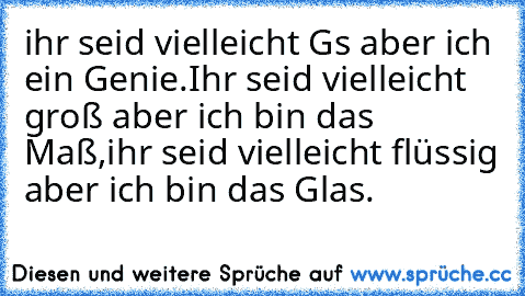 ihr seid vielleicht G´s aber ich ein Genie.
Ihr seid vielleicht groß aber ich bin das Maß,
ihr seid vielleicht flüssig aber ich bin das Glas.