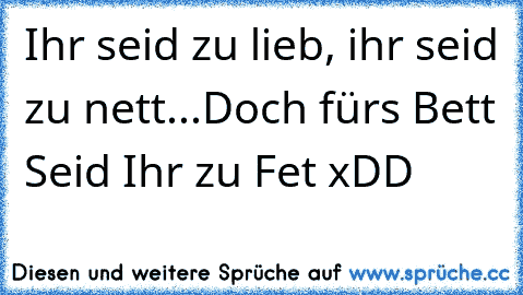 Ihr seid zu lieb, ihr seid zu nett...Doch für´s Bett Seid Ihr zu Fet xDD