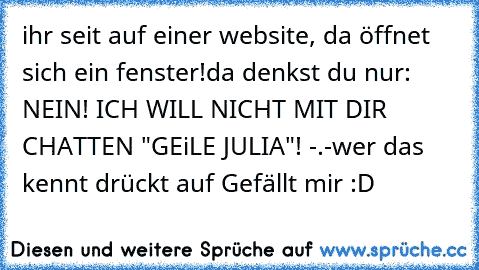 ihr seit auf einer website, da öffnet sich ein fenster!
da denkst du nur: NEIN! ICH WILL NICHT MIT DIR CHATTEN "GEiLE JULIA"! -.-
wer das kennt drückt auf Gefällt mir :D