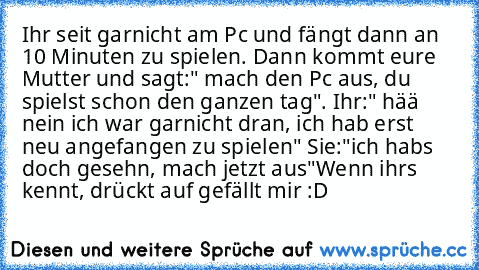 Ihr seit garnicht am Pc und fängt dann an 10 Minuten zu spielen. Dann kommt eure Mutter und sagt:" mach den Pc aus, du spielst schon den ganzen tag". Ihr:" hää nein ich war garnicht dran, ich hab erst neu angefangen zu spielen" Sie:"ich habs doch gesehn, mach jetzt aus"
Wenn ihrs kennt, drückt auf gefällt mir :D