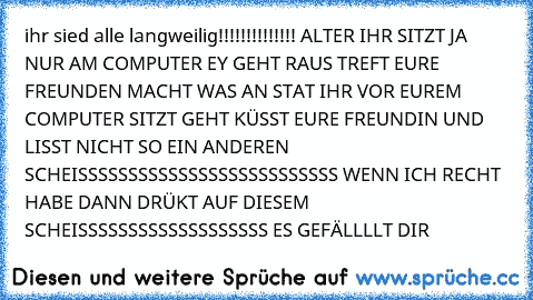 ihr sied alle langweilig!!!!!!!!!!!!!! ALTER IHR SITZT JA NUR AM COMPUTER EY GEHT RAUS TREFT EURE FREUNDEN MACHT WAS AN STAT IHR VOR EUREM COMPUTER SITZT GEHT KÜSST EURE FREUNDIN UND LISST NICHT SO EIN ANDEREN SCHEISSSSSSSSSSSSSSSSSSSSSSSSSS WENN ICH RECHT HABE DANN DRÜKT AUF DIESEM SCHEISSSSSSSSSSSSSSSSSSS ES GEFÄLLLLT DIR