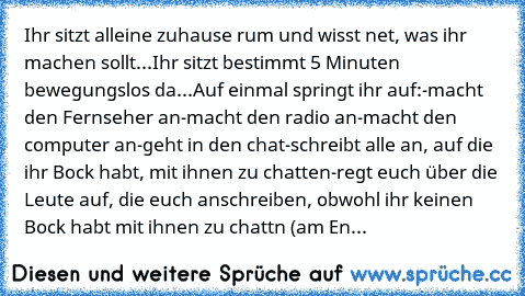 Ihr sitzt alleine zuhause rum und wisst net, was ihr machen sollt...
Ihr sitzt bestimmt 5 Minuten bewegungslos da...
Auf einmal springt ihr auf:
-macht den Fernseher an
-macht den radio an
-macht den computer an
-geht in den chat
-schreibt alle an, auf die ihr Bock habt, mit ihnen zu chatten
-regt euch über die Leute auf, die euch anschreiben, obwohl ihr keinen Bock habt mit ihnen zu chattn (am...