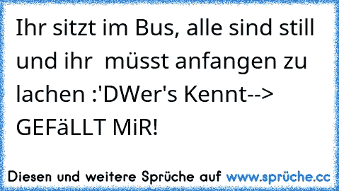 Ihr sitzt im Bus, alle sind still und ihr  müsst anfangen zu lachen :'D
Wer's Kennt--> GEFäLLT MiR!