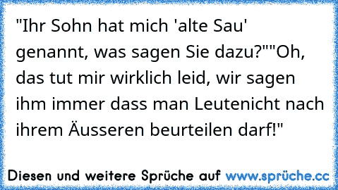 "Ihr Sohn hat mich 'alte Sau' genannt, was sagen Sie dazu?"
"Oh, das tut mir wirklich leid, wir sagen ihm immer dass man Leute
nicht nach ihrem Äusseren beurteilen darf!"