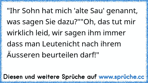 "Ihr Sohn hat mich 'alte Sau' genannt, was sagen Sie dazu?"
"Oh, das tut mir wirklich leid, wir sagen ihm immer dass man Leute
nicht nach ihrem Äusseren beurteilen darf!"