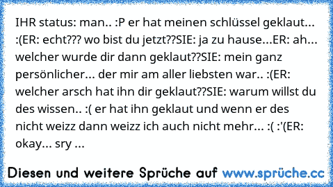 IHR status: man.. :P er hat meinen schlüssel geklaut... :(
ER: echt??? wo bist du jetzt??
SIE: ja zu hause...
ER: ah... welcher wurde dir dann geklaut??
SIE: mein ganz persönlicher... der mir am aller liebsten war.. :(
ER: welcher arsch hat ihn dir geklaut??
SIE: warum willst du des wissen.. :( er hat ihn geklaut und wenn er des nicht weizz dann weizz ich auch nicht mehr... :( :'(
ER: okay... sry ...